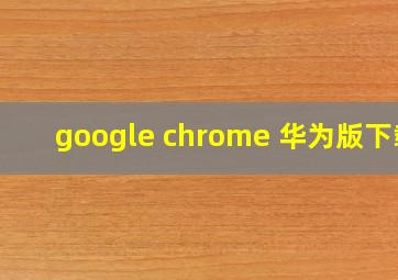 google chrome 华为版下载